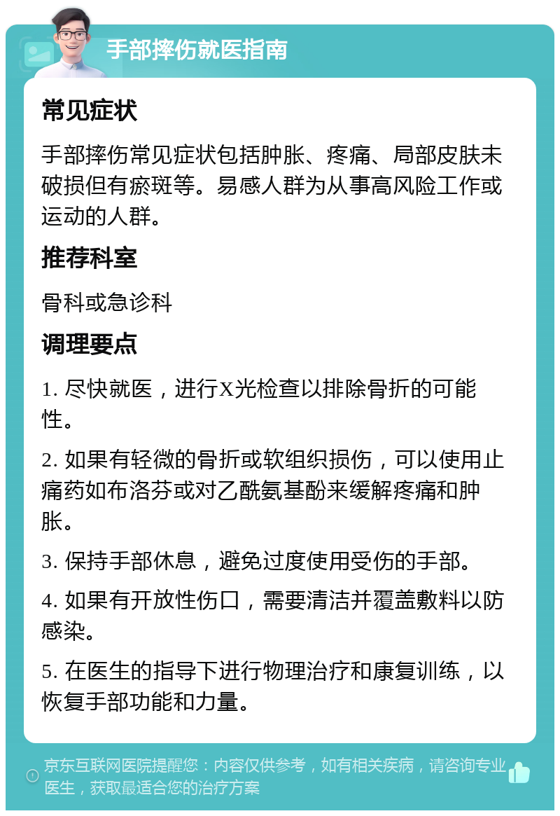 手部摔伤就医指南 常见症状 手部摔伤常见症状包括肿胀、疼痛、局部皮肤未破损但有瘀斑等。易感人群为从事高风险工作或运动的人群。 推荐科室 骨科或急诊科 调理要点 1. 尽快就医，进行X光检查以排除骨折的可能性。 2. 如果有轻微的骨折或软组织损伤，可以使用止痛药如布洛芬或对乙酰氨基酚来缓解疼痛和肿胀。 3. 保持手部休息，避免过度使用受伤的手部。 4. 如果有开放性伤口，需要清洁并覆盖敷料以防感染。 5. 在医生的指导下进行物理治疗和康复训练，以恢复手部功能和力量。