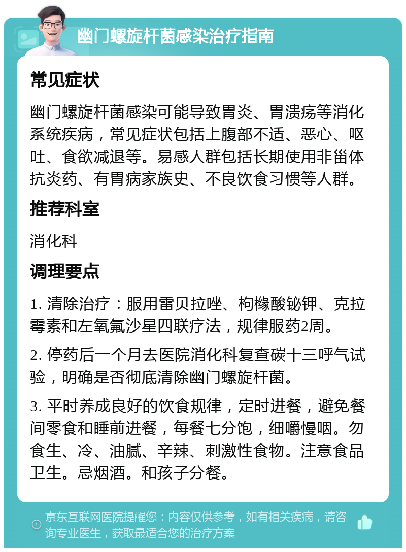 幽门螺旋杆菌感染治疗指南 常见症状 幽门螺旋杆菌感染可能导致胃炎、胃溃疡等消化系统疾病，常见症状包括上腹部不适、恶心、呕吐、食欲减退等。易感人群包括长期使用非甾体抗炎药、有胃病家族史、不良饮食习惯等人群。 推荐科室 消化科 调理要点 1. 清除治疗：服用雷贝拉唑、枸橼酸铋钾、克拉霉素和左氧氟沙星四联疗法，规律服药2周。 2. 停药后一个月去医院消化科复查碳十三呼气试验，明确是否彻底清除幽门螺旋杆菌。 3. 平时养成良好的饮食规律，定时进餐，避免餐间零食和睡前进餐，每餐七分饱，细嚼慢咽。勿食生、冷、油腻、辛辣、刺激性食物。注意食品卫生。忌烟酒。和孩子分餐。