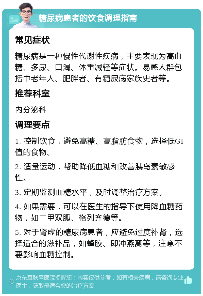 糖尿病患者的饮食调理指南 常见症状 糖尿病是一种慢性代谢性疾病，主要表现为高血糖、多尿、口渴、体重减轻等症状。易感人群包括中老年人、肥胖者、有糖尿病家族史者等。 推荐科室 内分泌科 调理要点 1. 控制饮食，避免高糖、高脂肪食物，选择低GI值的食物。 2. 适量运动，帮助降低血糖和改善胰岛素敏感性。 3. 定期监测血糖水平，及时调整治疗方案。 4. 如果需要，可以在医生的指导下使用降血糖药物，如二甲双胍、格列齐德等。 5. 对于肾虚的糖尿病患者，应避免过度补肾，选择适合的滋补品，如蜂胶、即冲燕窝等，注意不要影响血糖控制。