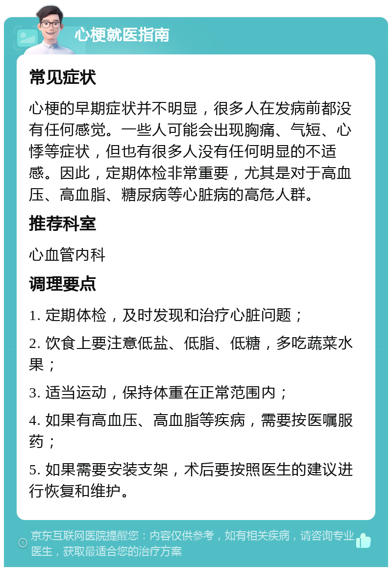 心梗就医指南 常见症状 心梗的早期症状并不明显，很多人在发病前都没有任何感觉。一些人可能会出现胸痛、气短、心悸等症状，但也有很多人没有任何明显的不适感。因此，定期体检非常重要，尤其是对于高血压、高血脂、糖尿病等心脏病的高危人群。 推荐科室 心血管内科 调理要点 1. 定期体检，及时发现和治疗心脏问题； 2. 饮食上要注意低盐、低脂、低糖，多吃蔬菜水果； 3. 适当运动，保持体重在正常范围内； 4. 如果有高血压、高血脂等疾病，需要按医嘱服药； 5. 如果需要安装支架，术后要按照医生的建议进行恢复和维护。