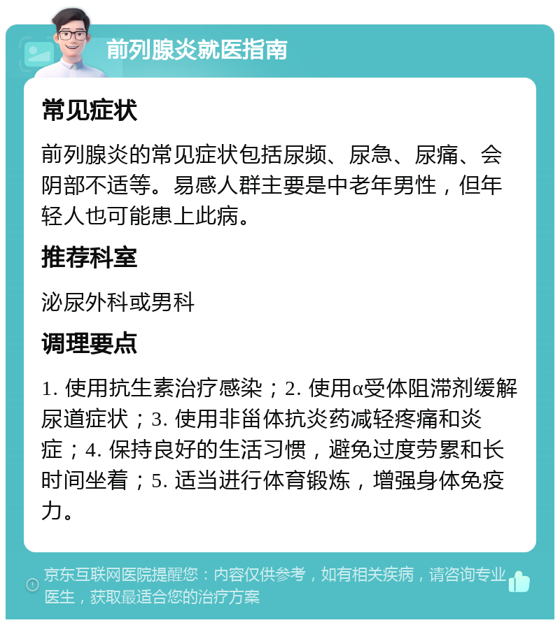 前列腺炎就医指南 常见症状 前列腺炎的常见症状包括尿频、尿急、尿痛、会阴部不适等。易感人群主要是中老年男性，但年轻人也可能患上此病。 推荐科室 泌尿外科或男科 调理要点 1. 使用抗生素治疗感染；2. 使用α受体阻滞剂缓解尿道症状；3. 使用非甾体抗炎药减轻疼痛和炎症；4. 保持良好的生活习惯，避免过度劳累和长时间坐着；5. 适当进行体育锻炼，增强身体免疫力。