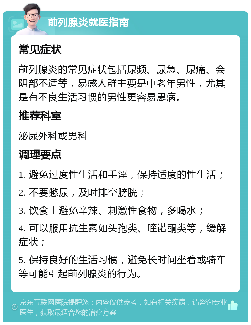 前列腺炎就医指南 常见症状 前列腺炎的常见症状包括尿频、尿急、尿痛、会阴部不适等，易感人群主要是中老年男性，尤其是有不良生活习惯的男性更容易患病。 推荐科室 泌尿外科或男科 调理要点 1. 避免过度性生活和手淫，保持适度的性生活； 2. 不要憋尿，及时排空膀胱； 3. 饮食上避免辛辣、刺激性食物，多喝水； 4. 可以服用抗生素如头孢类、喹诺酮类等，缓解症状； 5. 保持良好的生活习惯，避免长时间坐着或骑车等可能引起前列腺炎的行为。