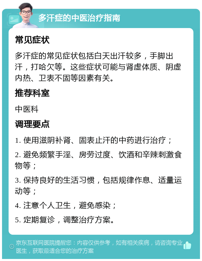 多汗症的中医治疗指南 常见症状 多汗症的常见症状包括白天出汗较多，手脚出汗，打哈欠等。这些症状可能与肾虚体质、阴虚内热、卫表不固等因素有关。 推荐科室 中医科 调理要点 1. 使用滋阴补肾、固表止汗的中药进行治疗； 2. 避免频繁手淫、房劳过度、饮酒和辛辣刺激食物等； 3. 保持良好的生活习惯，包括规律作息、适量运动等； 4. 注意个人卫生，避免感染； 5. 定期复诊，调整治疗方案。