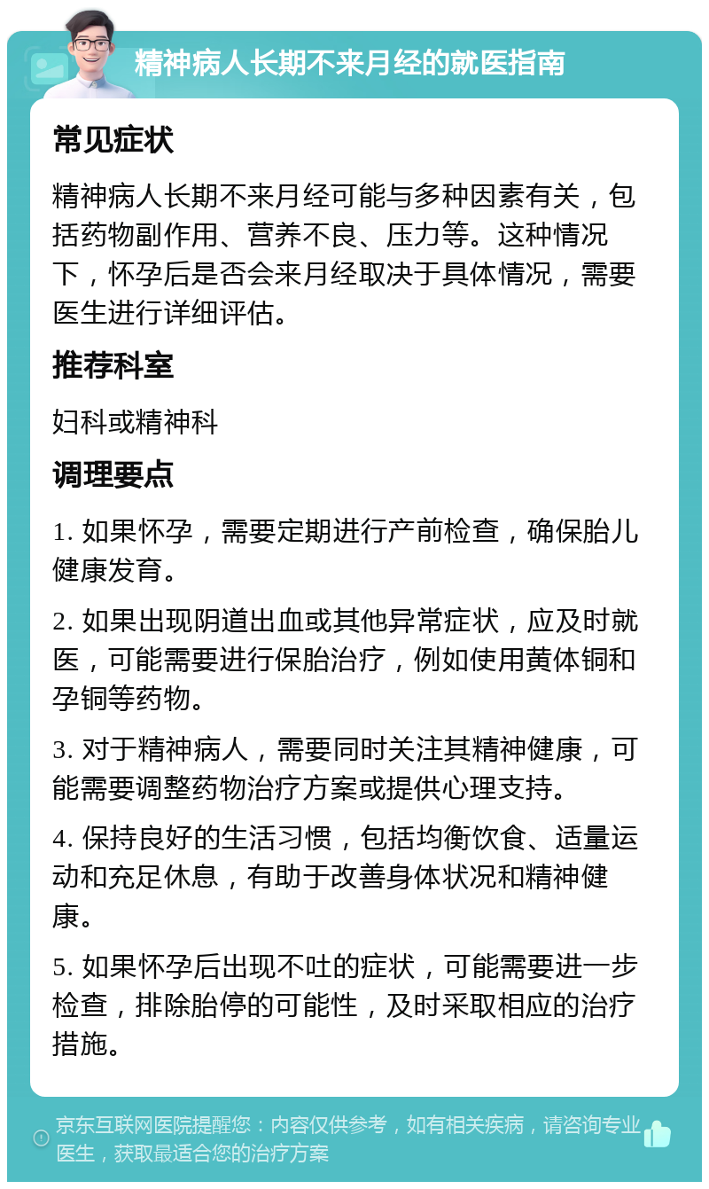 精神病人长期不来月经的就医指南 常见症状 精神病人长期不来月经可能与多种因素有关，包括药物副作用、营养不良、压力等。这种情况下，怀孕后是否会来月经取决于具体情况，需要医生进行详细评估。 推荐科室 妇科或精神科 调理要点 1. 如果怀孕，需要定期进行产前检查，确保胎儿健康发育。 2. 如果出现阴道出血或其他异常症状，应及时就医，可能需要进行保胎治疗，例如使用黄体铜和孕铜等药物。 3. 对于精神病人，需要同时关注其精神健康，可能需要调整药物治疗方案或提供心理支持。 4. 保持良好的生活习惯，包括均衡饮食、适量运动和充足休息，有助于改善身体状况和精神健康。 5. 如果怀孕后出现不吐的症状，可能需要进一步检查，排除胎停的可能性，及时采取相应的治疗措施。