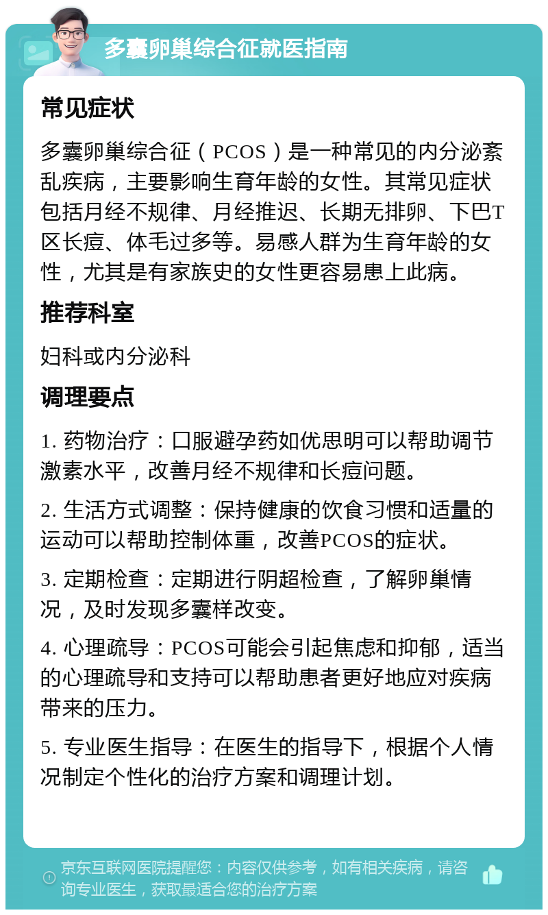 多囊卵巢综合征就医指南 常见症状 多囊卵巢综合征（PCOS）是一种常见的内分泌紊乱疾病，主要影响生育年龄的女性。其常见症状包括月经不规律、月经推迟、长期无排卵、下巴T区长痘、体毛过多等。易感人群为生育年龄的女性，尤其是有家族史的女性更容易患上此病。 推荐科室 妇科或内分泌科 调理要点 1. 药物治疗：口服避孕药如优思明可以帮助调节激素水平，改善月经不规律和长痘问题。 2. 生活方式调整：保持健康的饮食习惯和适量的运动可以帮助控制体重，改善PCOS的症状。 3. 定期检查：定期进行阴超检查，了解卵巢情况，及时发现多囊样改变。 4. 心理疏导：PCOS可能会引起焦虑和抑郁，适当的心理疏导和支持可以帮助患者更好地应对疾病带来的压力。 5. 专业医生指导：在医生的指导下，根据个人情况制定个性化的治疗方案和调理计划。