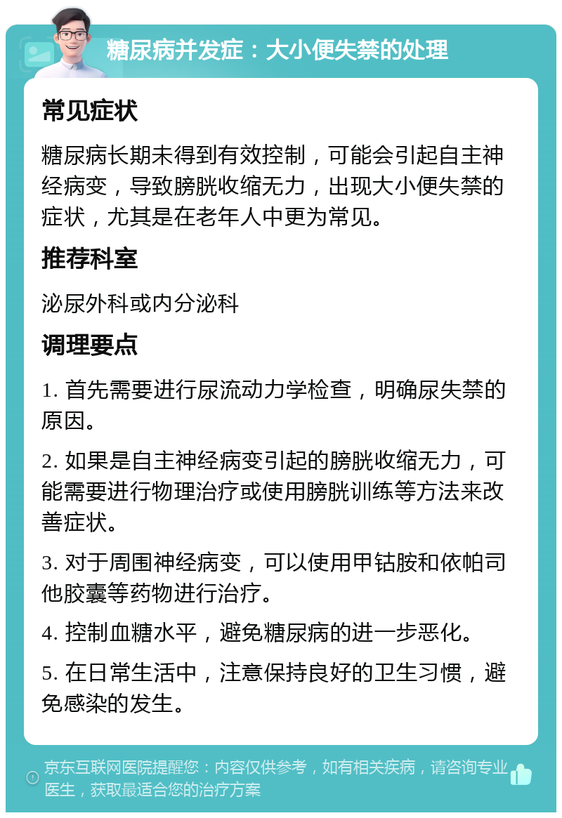 糖尿病并发症：大小便失禁的处理 常见症状 糖尿病长期未得到有效控制，可能会引起自主神经病变，导致膀胱收缩无力，出现大小便失禁的症状，尤其是在老年人中更为常见。 推荐科室 泌尿外科或内分泌科 调理要点 1. 首先需要进行尿流动力学检查，明确尿失禁的原因。 2. 如果是自主神经病变引起的膀胱收缩无力，可能需要进行物理治疗或使用膀胱训练等方法来改善症状。 3. 对于周围神经病变，可以使用甲钴胺和依帕司他胶囊等药物进行治疗。 4. 控制血糖水平，避免糖尿病的进一步恶化。 5. 在日常生活中，注意保持良好的卫生习惯，避免感染的发生。