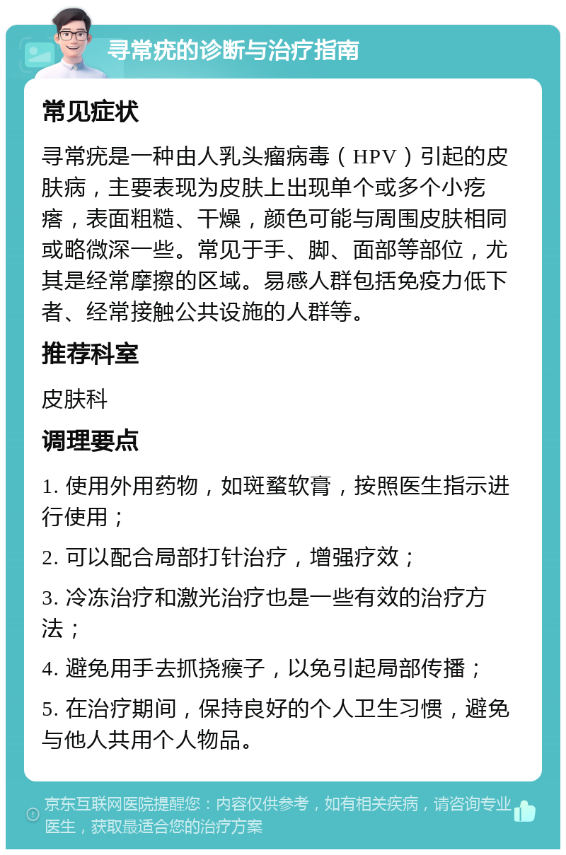 寻常疣的诊断与治疗指南 常见症状 寻常疣是一种由人乳头瘤病毒（HPV）引起的皮肤病，主要表现为皮肤上出现单个或多个小疙瘩，表面粗糙、干燥，颜色可能与周围皮肤相同或略微深一些。常见于手、脚、面部等部位，尤其是经常摩擦的区域。易感人群包括免疫力低下者、经常接触公共设施的人群等。 推荐科室 皮肤科 调理要点 1. 使用外用药物，如斑蝥软膏，按照医生指示进行使用； 2. 可以配合局部打针治疗，增强疗效； 3. 冷冻治疗和激光治疗也是一些有效的治疗方法； 4. 避免用手去抓挠瘊子，以免引起局部传播； 5. 在治疗期间，保持良好的个人卫生习惯，避免与他人共用个人物品。