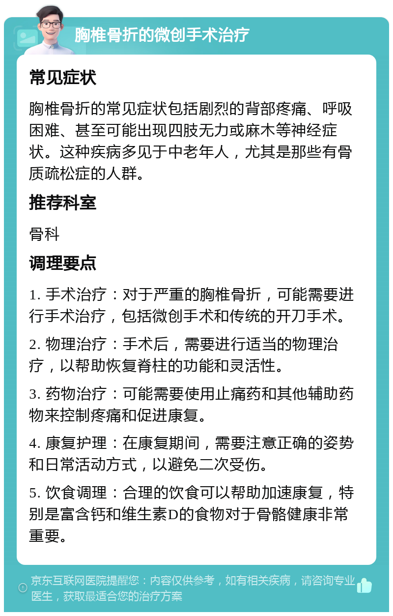 胸椎骨折的微创手术治疗 常见症状 胸椎骨折的常见症状包括剧烈的背部疼痛、呼吸困难、甚至可能出现四肢无力或麻木等神经症状。这种疾病多见于中老年人，尤其是那些有骨质疏松症的人群。 推荐科室 骨科 调理要点 1. 手术治疗：对于严重的胸椎骨折，可能需要进行手术治疗，包括微创手术和传统的开刀手术。 2. 物理治疗：手术后，需要进行适当的物理治疗，以帮助恢复脊柱的功能和灵活性。 3. 药物治疗：可能需要使用止痛药和其他辅助药物来控制疼痛和促进康复。 4. 康复护理：在康复期间，需要注意正确的姿势和日常活动方式，以避免二次受伤。 5. 饮食调理：合理的饮食可以帮助加速康复，特别是富含钙和维生素D的食物对于骨骼健康非常重要。