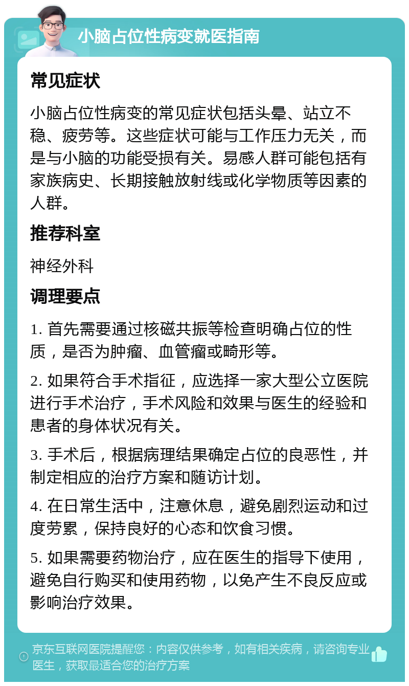 小脑占位性病变就医指南 常见症状 小脑占位性病变的常见症状包括头晕、站立不稳、疲劳等。这些症状可能与工作压力无关，而是与小脑的功能受损有关。易感人群可能包括有家族病史、长期接触放射线或化学物质等因素的人群。 推荐科室 神经外科 调理要点 1. 首先需要通过核磁共振等检查明确占位的性质，是否为肿瘤、血管瘤或畸形等。 2. 如果符合手术指征，应选择一家大型公立医院进行手术治疗，手术风险和效果与医生的经验和患者的身体状况有关。 3. 手术后，根据病理结果确定占位的良恶性，并制定相应的治疗方案和随访计划。 4. 在日常生活中，注意休息，避免剧烈运动和过度劳累，保持良好的心态和饮食习惯。 5. 如果需要药物治疗，应在医生的指导下使用，避免自行购买和使用药物，以免产生不良反应或影响治疗效果。