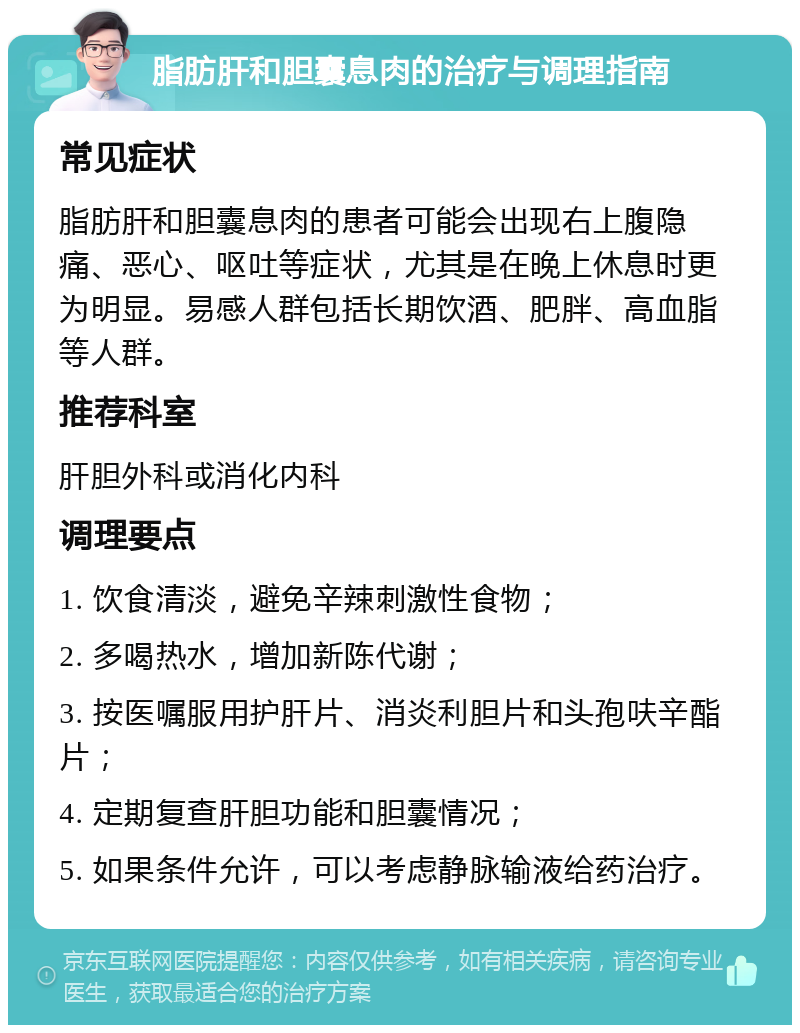 脂肪肝和胆囊息肉的治疗与调理指南 常见症状 脂肪肝和胆囊息肉的患者可能会出现右上腹隐痛、恶心、呕吐等症状，尤其是在晚上休息时更为明显。易感人群包括长期饮酒、肥胖、高血脂等人群。 推荐科室 肝胆外科或消化内科 调理要点 1. 饮食清淡，避免辛辣刺激性食物； 2. 多喝热水，增加新陈代谢； 3. 按医嘱服用护肝片、消炎利胆片和头孢呋辛酯片； 4. 定期复查肝胆功能和胆囊情况； 5. 如果条件允许，可以考虑静脉输液给药治疗。