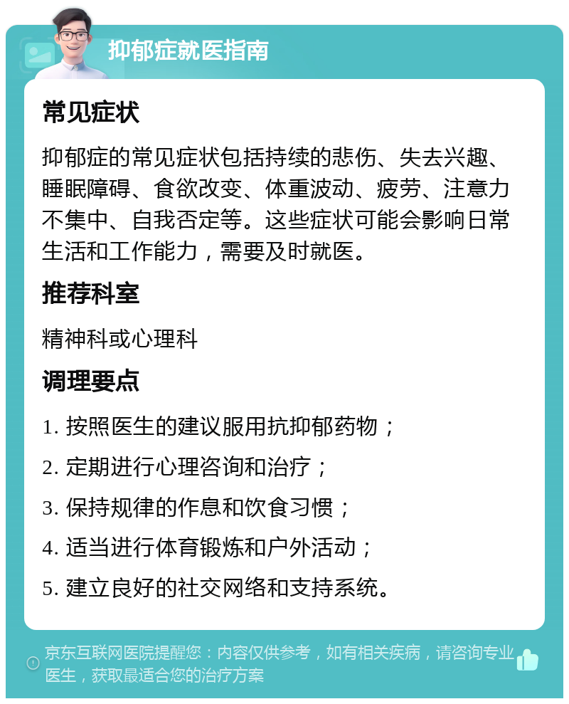 抑郁症就医指南 常见症状 抑郁症的常见症状包括持续的悲伤、失去兴趣、睡眠障碍、食欲改变、体重波动、疲劳、注意力不集中、自我否定等。这些症状可能会影响日常生活和工作能力，需要及时就医。 推荐科室 精神科或心理科 调理要点 1. 按照医生的建议服用抗抑郁药物； 2. 定期进行心理咨询和治疗； 3. 保持规律的作息和饮食习惯； 4. 适当进行体育锻炼和户外活动； 5. 建立良好的社交网络和支持系统。