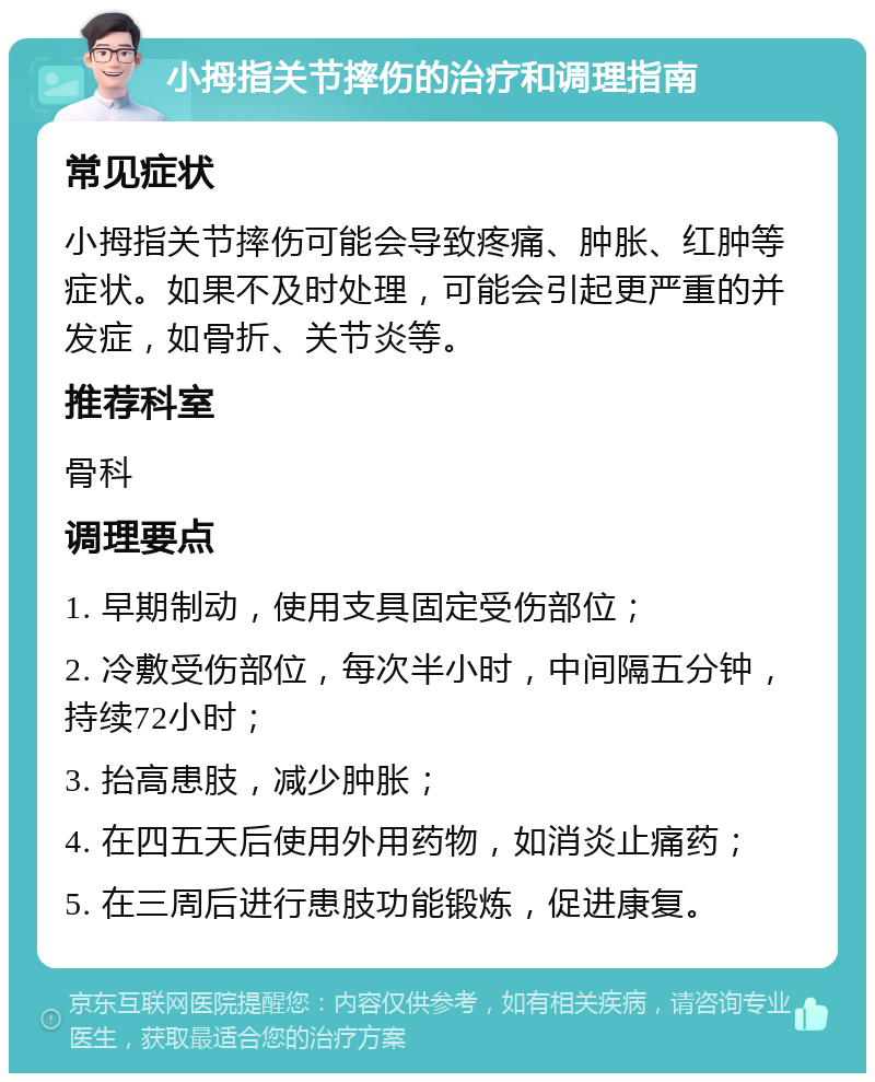 小拇指关节摔伤的治疗和调理指南 常见症状 小拇指关节摔伤可能会导致疼痛、肿胀、红肿等症状。如果不及时处理，可能会引起更严重的并发症，如骨折、关节炎等。 推荐科室 骨科 调理要点 1. 早期制动，使用支具固定受伤部位； 2. 冷敷受伤部位，每次半小时，中间隔五分钟，持续72小时； 3. 抬高患肢，减少肿胀； 4. 在四五天后使用外用药物，如消炎止痛药； 5. 在三周后进行患肢功能锻炼，促进康复。