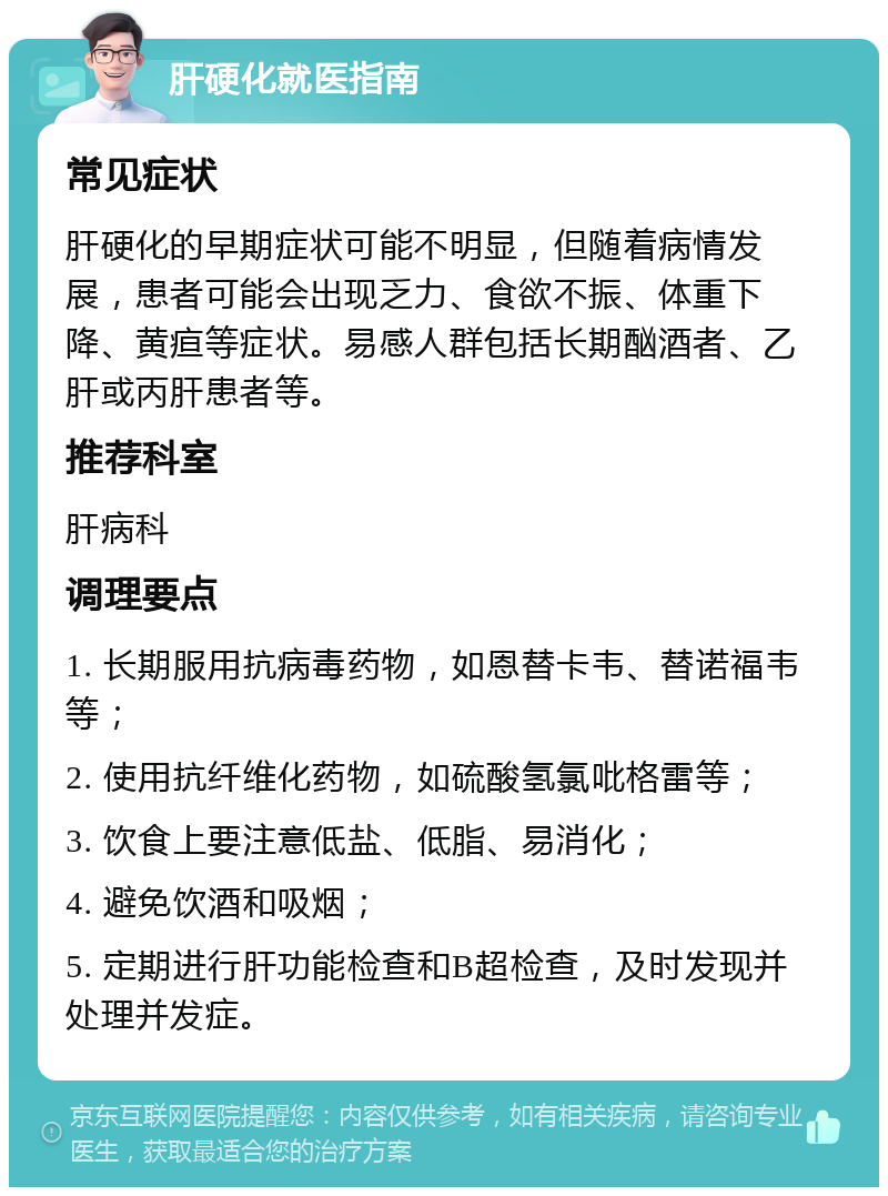 肝硬化就医指南 常见症状 肝硬化的早期症状可能不明显，但随着病情发展，患者可能会出现乏力、食欲不振、体重下降、黄疸等症状。易感人群包括长期酗酒者、乙肝或丙肝患者等。 推荐科室 肝病科 调理要点 1. 长期服用抗病毒药物，如恩替卡韦、替诺福韦等； 2. 使用抗纤维化药物，如硫酸氢氯吡格雷等； 3. 饮食上要注意低盐、低脂、易消化； 4. 避免饮酒和吸烟； 5. 定期进行肝功能检查和B超检查，及时发现并处理并发症。