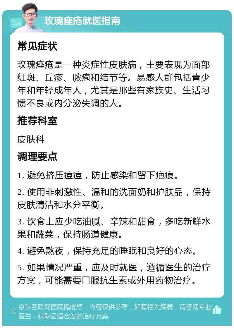 玫瑰痤疮就医指南 常见症状 玫瑰痤疮是一种炎症性皮肤病，主要表现为面部红斑、丘疹、脓疱和结节等。易感人群包括青少年和年轻成年人，尤其是那些有家族史、生活习惯不良或内分泌失调的人。 推荐科室 皮肤科 调理要点 1. 避免挤压痘痘，防止感染和留下疤痕。 2. 使用非刺激性、温和的洗面奶和护肤品，保持皮肤清洁和水分平衡。 3. 饮食上应少吃油腻、辛辣和甜食，多吃新鲜水果和蔬菜，保持肠道健康。 4. 避免熬夜，保持充足的睡眠和良好的心态。 5. 如果情况严重，应及时就医，遵循医生的治疗方案，可能需要口服抗生素或外用药物治疗。