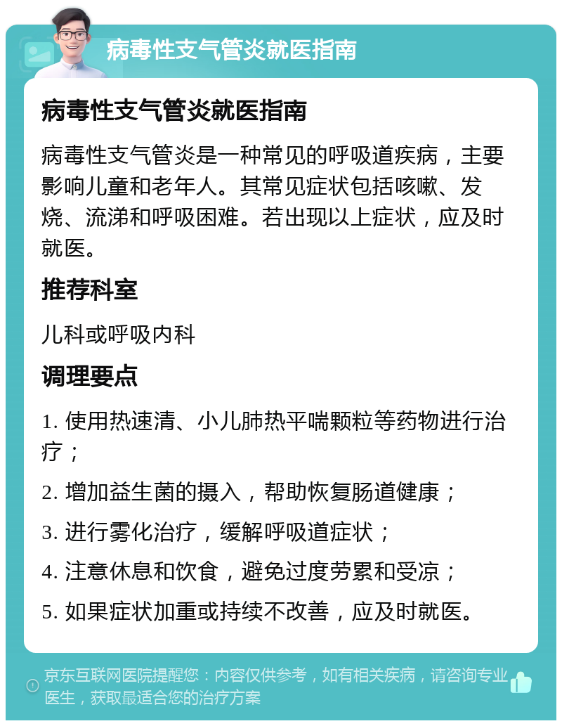 病毒性支气管炎就医指南 病毒性支气管炎就医指南 病毒性支气管炎是一种常见的呼吸道疾病，主要影响儿童和老年人。其常见症状包括咳嗽、发烧、流涕和呼吸困难。若出现以上症状，应及时就医。 推荐科室 儿科或呼吸内科 调理要点 1. 使用热速清、小儿肺热平喘颗粒等药物进行治疗； 2. 增加益生菌的摄入，帮助恢复肠道健康； 3. 进行雾化治疗，缓解呼吸道症状； 4. 注意休息和饮食，避免过度劳累和受凉； 5. 如果症状加重或持续不改善，应及时就医。