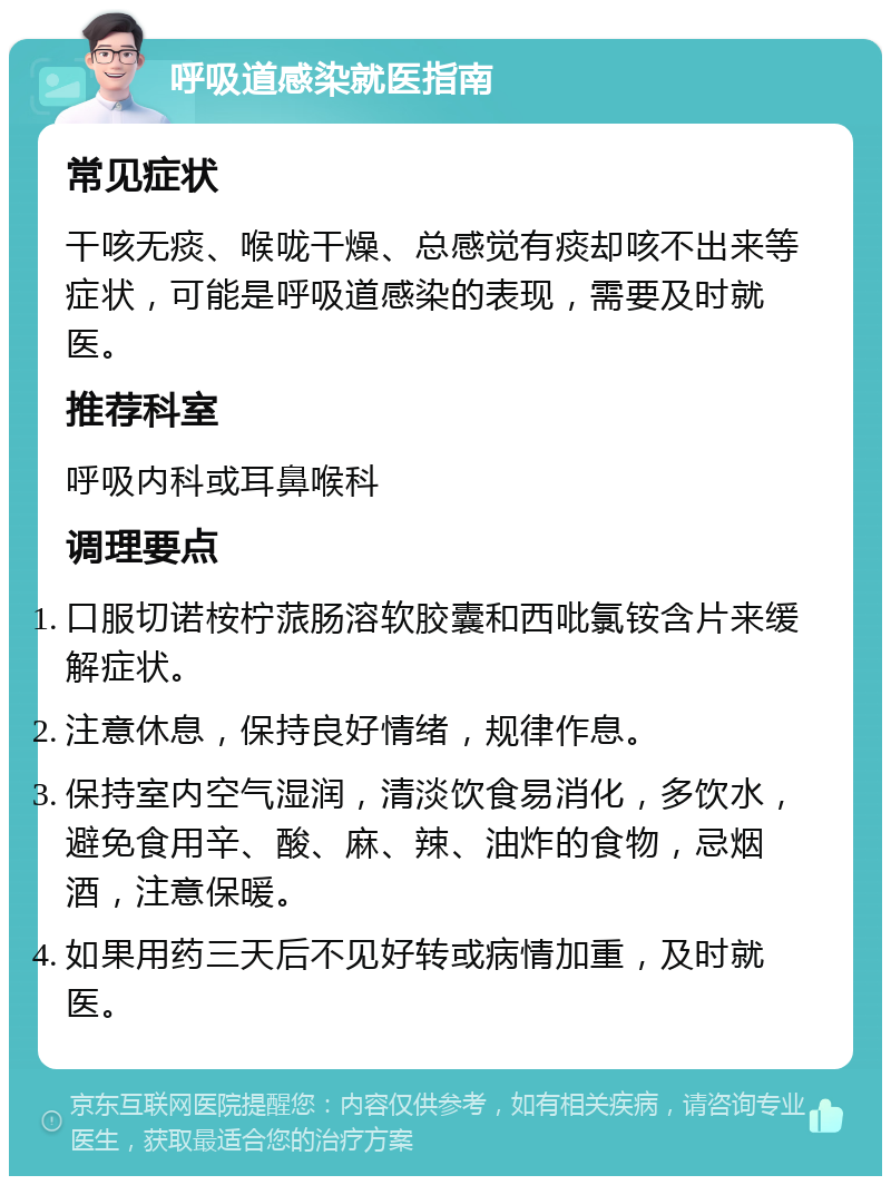 呼吸道感染就医指南 常见症状 干咳无痰、喉咙干燥、总感觉有痰却咳不出来等症状，可能是呼吸道感染的表现，需要及时就医。 推荐科室 呼吸内科或耳鼻喉科 调理要点 口服切诺桉柠蒎肠溶软胶囊和西吡氯铵含片来缓解症状。 注意休息，保持良好情绪，规律作息。 保持室内空气湿润，清淡饮食易消化，多饮水，避免食用辛、酸、麻、辣、油炸的食物，忌烟酒，注意保暖。 如果用药三天后不见好转或病情加重，及时就医。