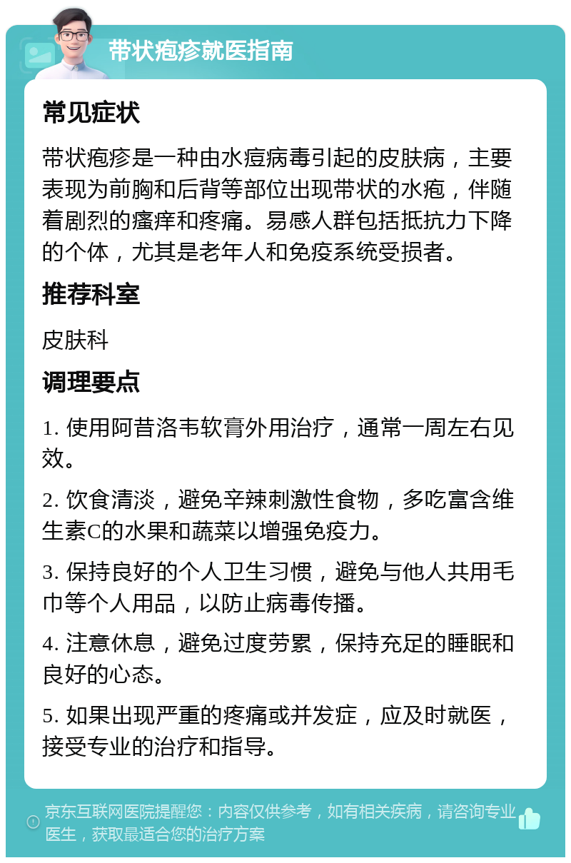 带状疱疹就医指南 常见症状 带状疱疹是一种由水痘病毒引起的皮肤病，主要表现为前胸和后背等部位出现带状的水疱，伴随着剧烈的瘙痒和疼痛。易感人群包括抵抗力下降的个体，尤其是老年人和免疫系统受损者。 推荐科室 皮肤科 调理要点 1. 使用阿昔洛韦软膏外用治疗，通常一周左右见效。 2. 饮食清淡，避免辛辣刺激性食物，多吃富含维生素C的水果和蔬菜以增强免疫力。 3. 保持良好的个人卫生习惯，避免与他人共用毛巾等个人用品，以防止病毒传播。 4. 注意休息，避免过度劳累，保持充足的睡眠和良好的心态。 5. 如果出现严重的疼痛或并发症，应及时就医，接受专业的治疗和指导。