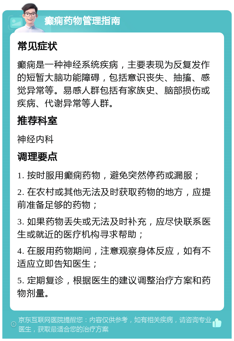 癫痫药物管理指南 常见症状 癫痫是一种神经系统疾病，主要表现为反复发作的短暂大脑功能障碍，包括意识丧失、抽搐、感觉异常等。易感人群包括有家族史、脑部损伤或疾病、代谢异常等人群。 推荐科室 神经内科 调理要点 1. 按时服用癫痫药物，避免突然停药或漏服； 2. 在农村或其他无法及时获取药物的地方，应提前准备足够的药物； 3. 如果药物丢失或无法及时补充，应尽快联系医生或就近的医疗机构寻求帮助； 4. 在服用药物期间，注意观察身体反应，如有不适应立即告知医生； 5. 定期复诊，根据医生的建议调整治疗方案和药物剂量。