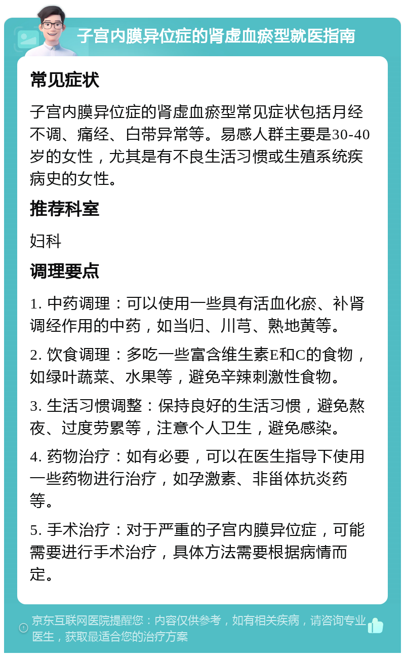 子宫内膜异位症的肾虚血瘀型就医指南 常见症状 子宫内膜异位症的肾虚血瘀型常见症状包括月经不调、痛经、白带异常等。易感人群主要是30-40岁的女性，尤其是有不良生活习惯或生殖系统疾病史的女性。 推荐科室 妇科 调理要点 1. 中药调理：可以使用一些具有活血化瘀、补肾调经作用的中药，如当归、川芎、熟地黄等。 2. 饮食调理：多吃一些富含维生素E和C的食物，如绿叶蔬菜、水果等，避免辛辣刺激性食物。 3. 生活习惯调整：保持良好的生活习惯，避免熬夜、过度劳累等，注意个人卫生，避免感染。 4. 药物治疗：如有必要，可以在医生指导下使用一些药物进行治疗，如孕激素、非甾体抗炎药等。 5. 手术治疗：对于严重的子宫内膜异位症，可能需要进行手术治疗，具体方法需要根据病情而定。