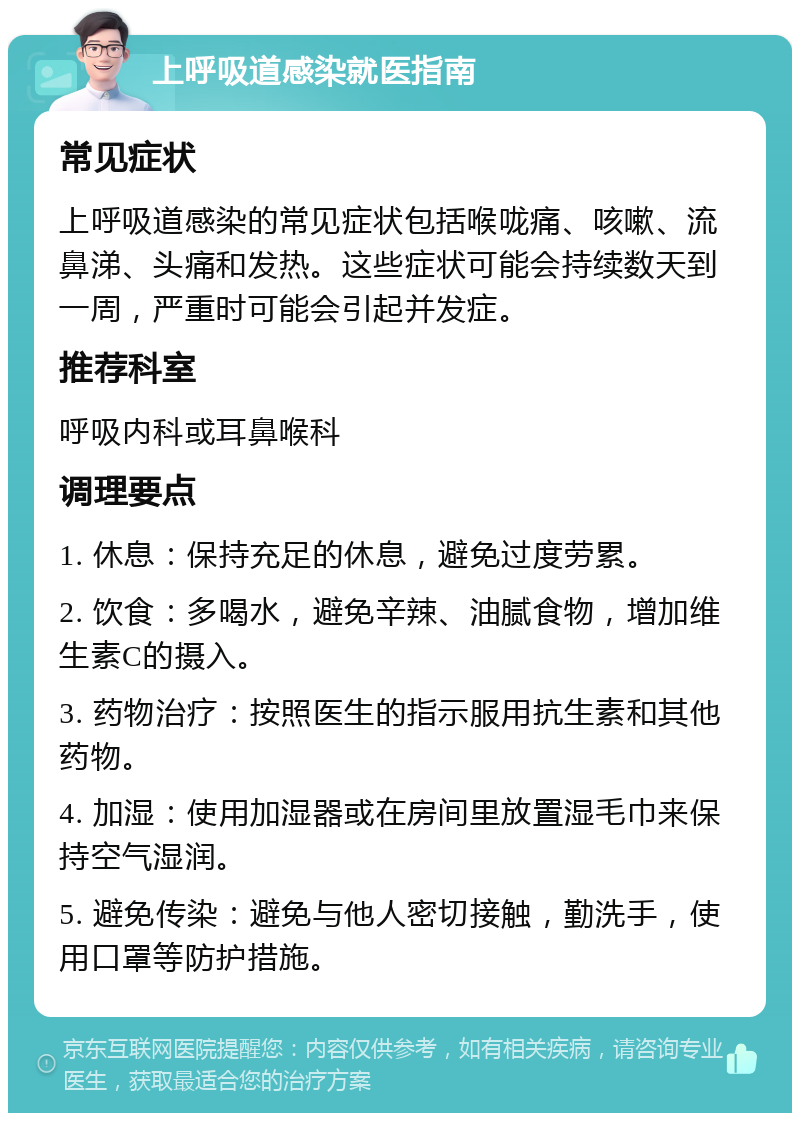 上呼吸道感染就医指南 常见症状 上呼吸道感染的常见症状包括喉咙痛、咳嗽、流鼻涕、头痛和发热。这些症状可能会持续数天到一周，严重时可能会引起并发症。 推荐科室 呼吸内科或耳鼻喉科 调理要点 1. 休息：保持充足的休息，避免过度劳累。 2. 饮食：多喝水，避免辛辣、油腻食物，增加维生素C的摄入。 3. 药物治疗：按照医生的指示服用抗生素和其他药物。 4. 加湿：使用加湿器或在房间里放置湿毛巾来保持空气湿润。 5. 避免传染：避免与他人密切接触，勤洗手，使用口罩等防护措施。