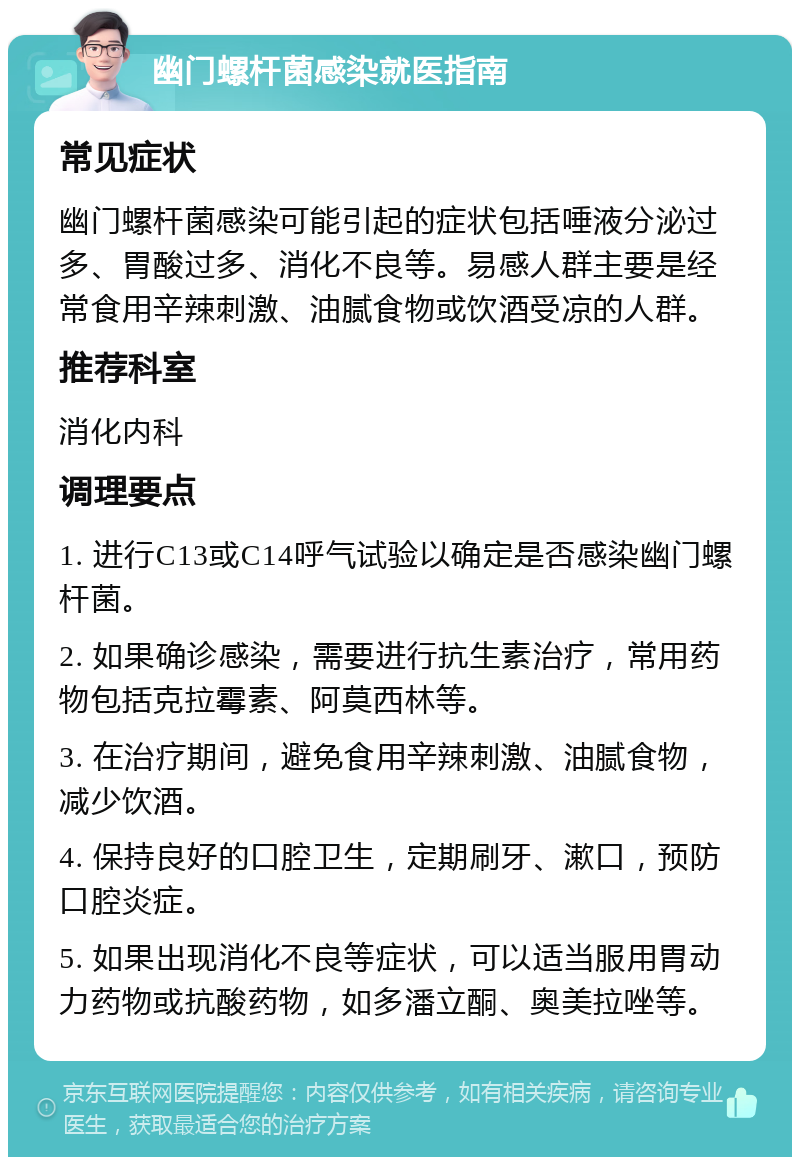 幽门螺杆菌感染就医指南 常见症状 幽门螺杆菌感染可能引起的症状包括唾液分泌过多、胃酸过多、消化不良等。易感人群主要是经常食用辛辣刺激、油腻食物或饮酒受凉的人群。 推荐科室 消化内科 调理要点 1. 进行C13或C14呼气试验以确定是否感染幽门螺杆菌。 2. 如果确诊感染，需要进行抗生素治疗，常用药物包括克拉霉素、阿莫西林等。 3. 在治疗期间，避免食用辛辣刺激、油腻食物，减少饮酒。 4. 保持良好的口腔卫生，定期刷牙、漱口，预防口腔炎症。 5. 如果出现消化不良等症状，可以适当服用胃动力药物或抗酸药物，如多潘立酮、奥美拉唑等。