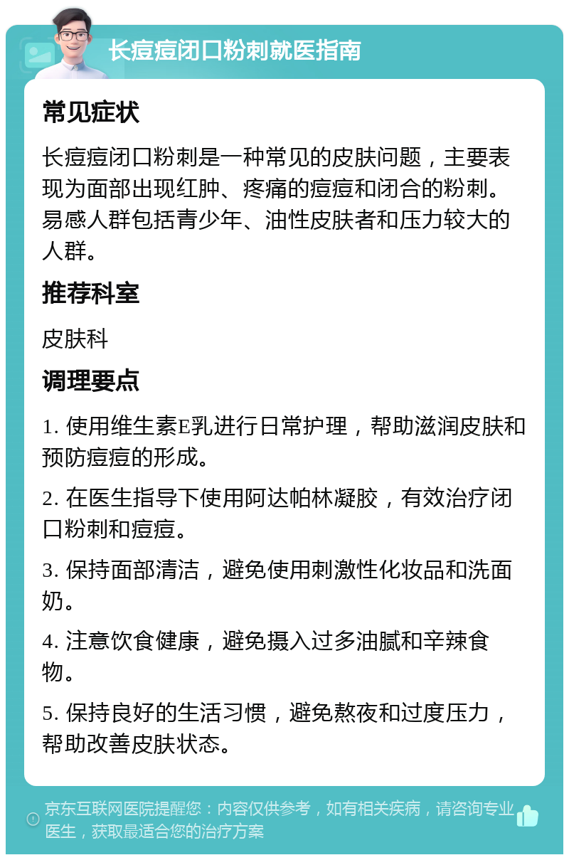 长痘痘闭口粉刺就医指南 常见症状 长痘痘闭口粉刺是一种常见的皮肤问题，主要表现为面部出现红肿、疼痛的痘痘和闭合的粉刺。易感人群包括青少年、油性皮肤者和压力较大的人群。 推荐科室 皮肤科 调理要点 1. 使用维生素E乳进行日常护理，帮助滋润皮肤和预防痘痘的形成。 2. 在医生指导下使用阿达帕林凝胶，有效治疗闭口粉刺和痘痘。 3. 保持面部清洁，避免使用刺激性化妆品和洗面奶。 4. 注意饮食健康，避免摄入过多油腻和辛辣食物。 5. 保持良好的生活习惯，避免熬夜和过度压力，帮助改善皮肤状态。