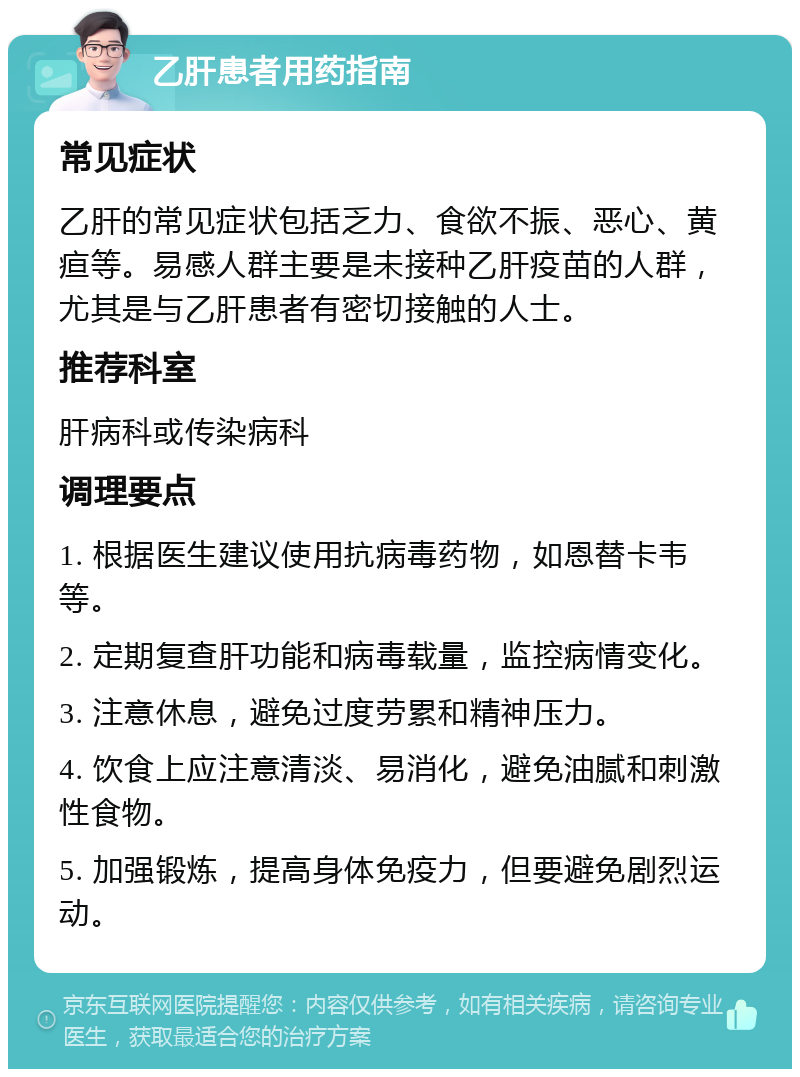 乙肝患者用药指南 常见症状 乙肝的常见症状包括乏力、食欲不振、恶心、黄疸等。易感人群主要是未接种乙肝疫苗的人群，尤其是与乙肝患者有密切接触的人士。 推荐科室 肝病科或传染病科 调理要点 1. 根据医生建议使用抗病毒药物，如恩替卡韦等。 2. 定期复查肝功能和病毒载量，监控病情变化。 3. 注意休息，避免过度劳累和精神压力。 4. 饮食上应注意清淡、易消化，避免油腻和刺激性食物。 5. 加强锻炼，提高身体免疫力，但要避免剧烈运动。