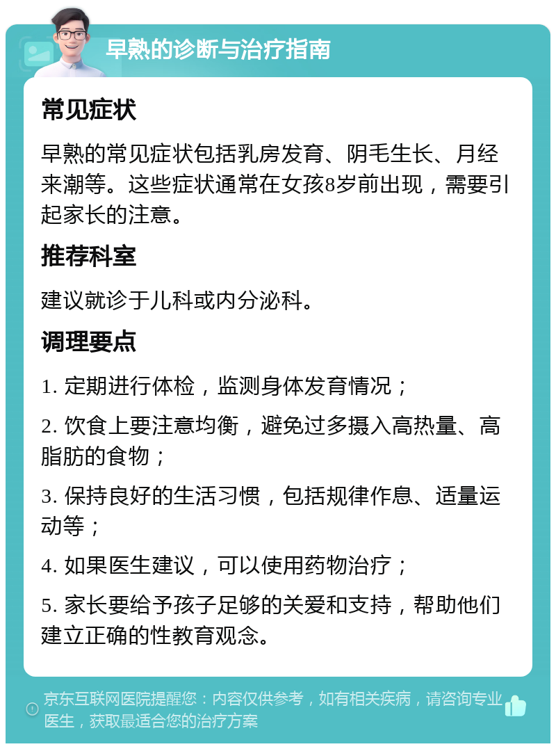 早熟的诊断与治疗指南 常见症状 早熟的常见症状包括乳房发育、阴毛生长、月经来潮等。这些症状通常在女孩8岁前出现，需要引起家长的注意。 推荐科室 建议就诊于儿科或内分泌科。 调理要点 1. 定期进行体检，监测身体发育情况； 2. 饮食上要注意均衡，避免过多摄入高热量、高脂肪的食物； 3. 保持良好的生活习惯，包括规律作息、适量运动等； 4. 如果医生建议，可以使用药物治疗； 5. 家长要给予孩子足够的关爱和支持，帮助他们建立正确的性教育观念。