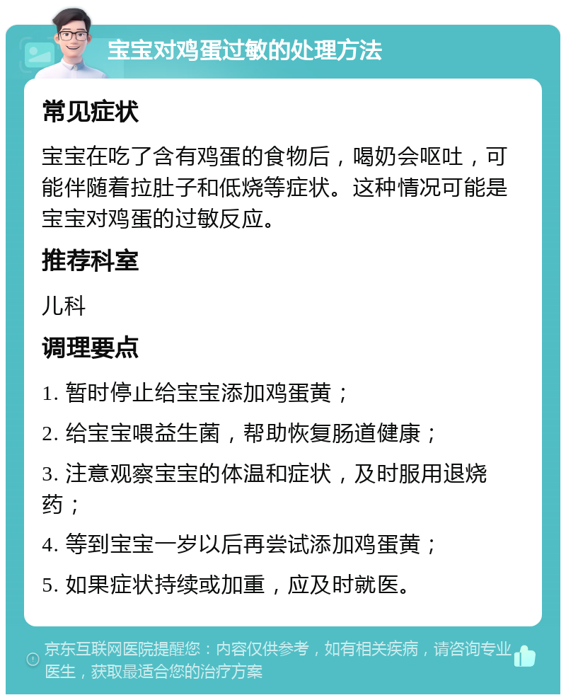 宝宝对鸡蛋过敏的处理方法 常见症状 宝宝在吃了含有鸡蛋的食物后，喝奶会呕吐，可能伴随着拉肚子和低烧等症状。这种情况可能是宝宝对鸡蛋的过敏反应。 推荐科室 儿科 调理要点 1. 暂时停止给宝宝添加鸡蛋黄； 2. 给宝宝喂益生菌，帮助恢复肠道健康； 3. 注意观察宝宝的体温和症状，及时服用退烧药； 4. 等到宝宝一岁以后再尝试添加鸡蛋黄； 5. 如果症状持续或加重，应及时就医。