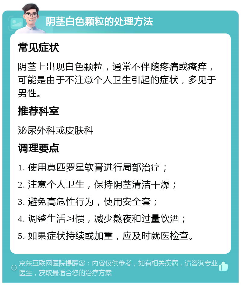 阴茎白色颗粒的处理方法 常见症状 阴茎上出现白色颗粒，通常不伴随疼痛或瘙痒，可能是由于不注意个人卫生引起的症状，多见于男性。 推荐科室 泌尿外科或皮肤科 调理要点 1. 使用莫匹罗星软膏进行局部治疗； 2. 注意个人卫生，保持阴茎清洁干燥； 3. 避免高危性行为，使用安全套； 4. 调整生活习惯，减少熬夜和过量饮酒； 5. 如果症状持续或加重，应及时就医检查。