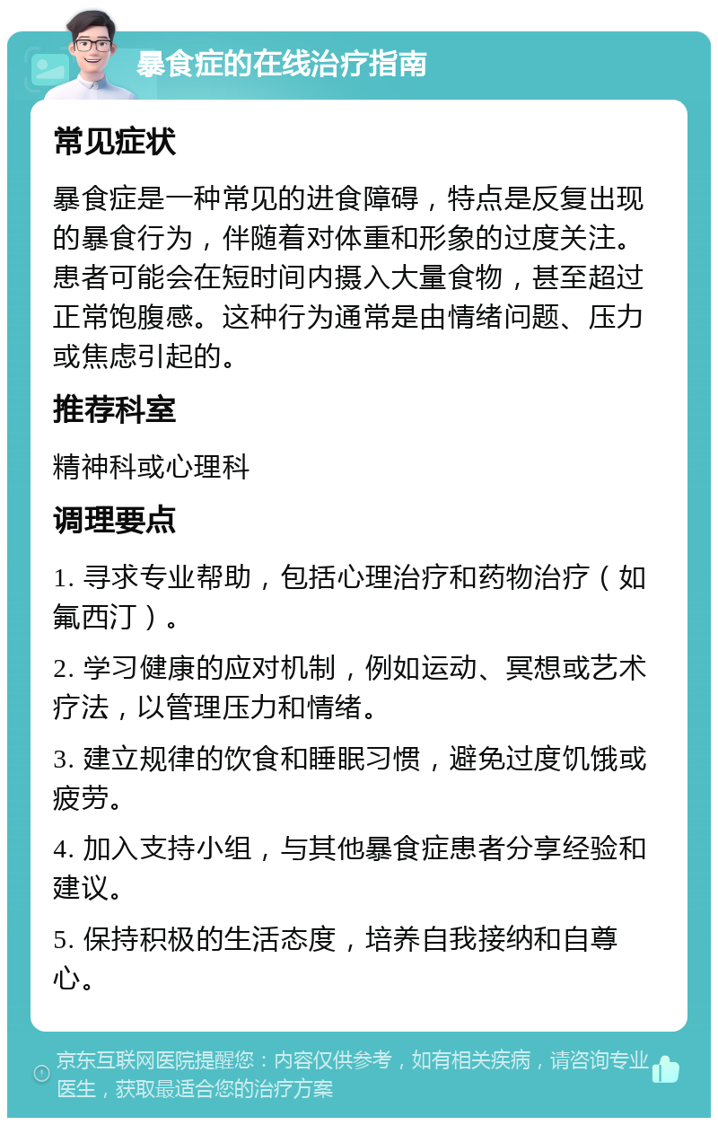 暴食症的在线治疗指南 常见症状 暴食症是一种常见的进食障碍，特点是反复出现的暴食行为，伴随着对体重和形象的过度关注。患者可能会在短时间内摄入大量食物，甚至超过正常饱腹感。这种行为通常是由情绪问题、压力或焦虑引起的。 推荐科室 精神科或心理科 调理要点 1. 寻求专业帮助，包括心理治疗和药物治疗（如氟西汀）。 2. 学习健康的应对机制，例如运动、冥想或艺术疗法，以管理压力和情绪。 3. 建立规律的饮食和睡眠习惯，避免过度饥饿或疲劳。 4. 加入支持小组，与其他暴食症患者分享经验和建议。 5. 保持积极的生活态度，培养自我接纳和自尊心。