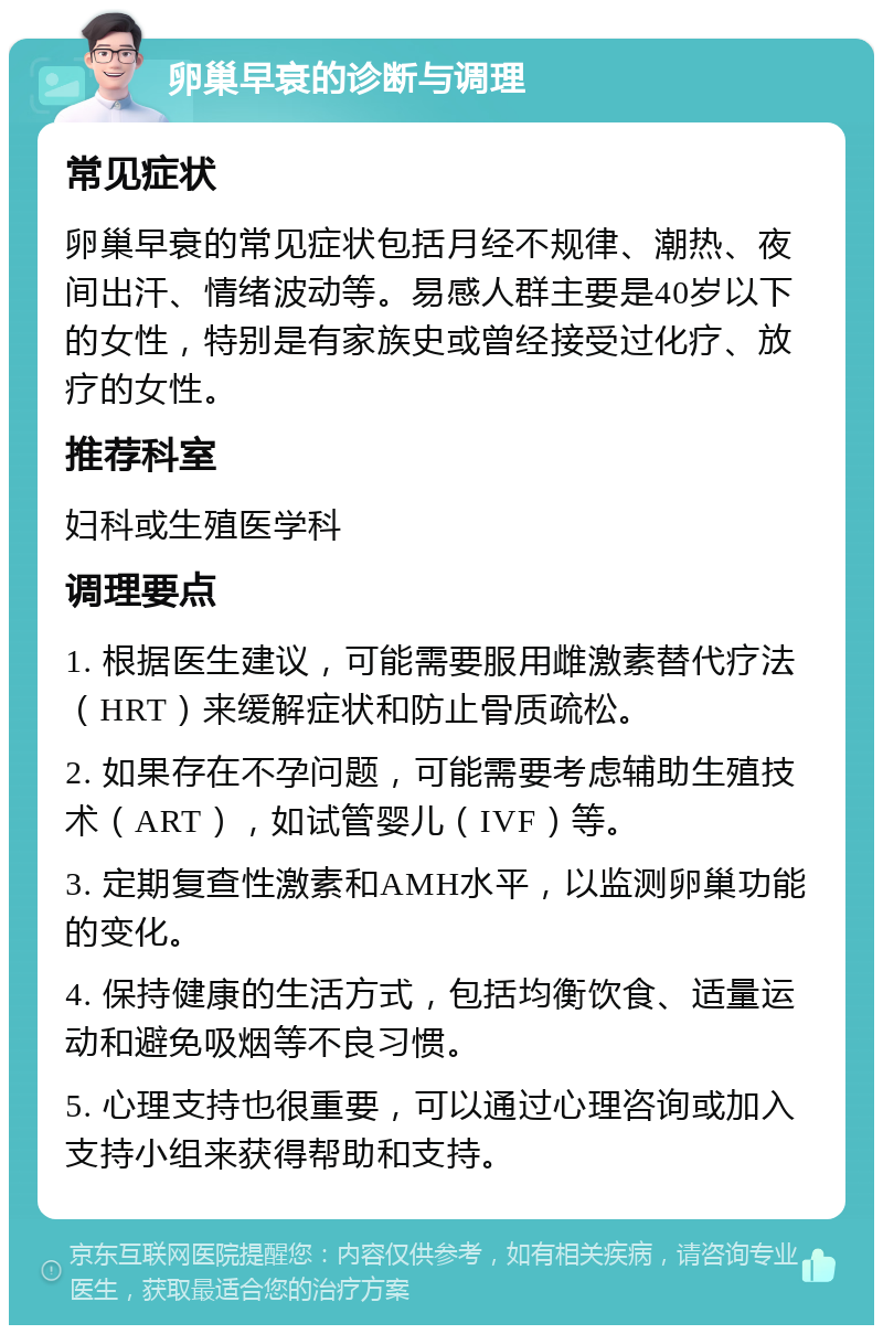 卵巢早衰的诊断与调理 常见症状 卵巢早衰的常见症状包括月经不规律、潮热、夜间出汗、情绪波动等。易感人群主要是40岁以下的女性，特别是有家族史或曾经接受过化疗、放疗的女性。 推荐科室 妇科或生殖医学科 调理要点 1. 根据医生建议，可能需要服用雌激素替代疗法（HRT）来缓解症状和防止骨质疏松。 2. 如果存在不孕问题，可能需要考虑辅助生殖技术（ART），如试管婴儿（IVF）等。 3. 定期复查性激素和AMH水平，以监测卵巢功能的变化。 4. 保持健康的生活方式，包括均衡饮食、适量运动和避免吸烟等不良习惯。 5. 心理支持也很重要，可以通过心理咨询或加入支持小组来获得帮助和支持。