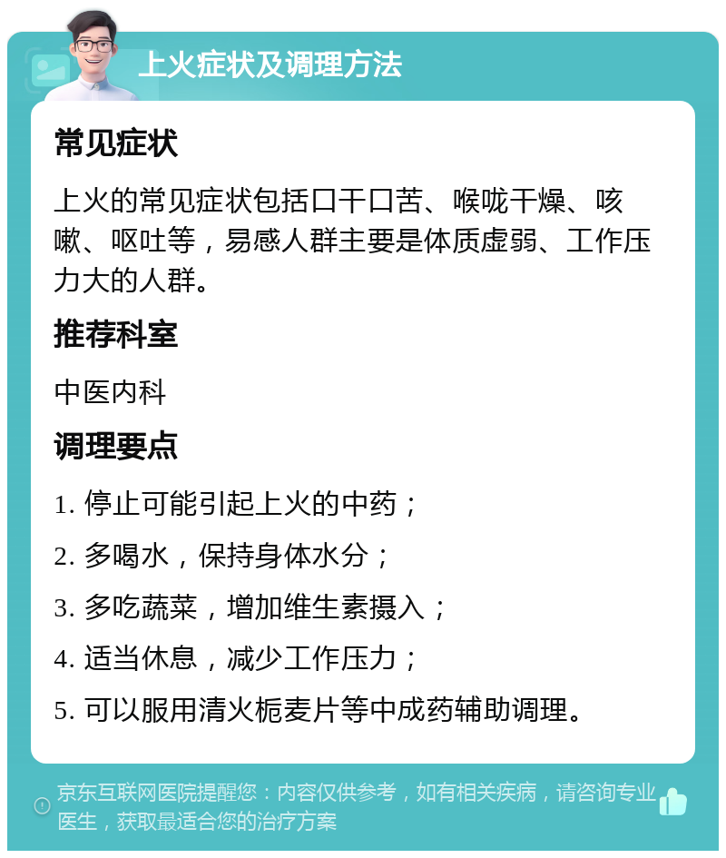 上火症状及调理方法 常见症状 上火的常见症状包括口干口苦、喉咙干燥、咳嗽、呕吐等，易感人群主要是体质虚弱、工作压力大的人群。 推荐科室 中医内科 调理要点 1. 停止可能引起上火的中药； 2. 多喝水，保持身体水分； 3. 多吃蔬菜，增加维生素摄入； 4. 适当休息，减少工作压力； 5. 可以服用清火栀麦片等中成药辅助调理。