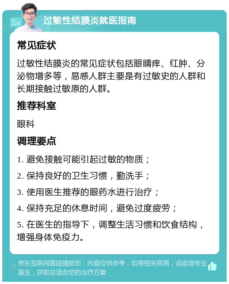 过敏性结膜炎就医指南 常见症状 过敏性结膜炎的常见症状包括眼睛痒、红肿、分泌物增多等，易感人群主要是有过敏史的人群和长期接触过敏原的人群。 推荐科室 眼科 调理要点 1. 避免接触可能引起过敏的物质； 2. 保持良好的卫生习惯，勤洗手； 3. 使用医生推荐的眼药水进行治疗； 4. 保持充足的休息时间，避免过度疲劳； 5. 在医生的指导下，调整生活习惯和饮食结构，增强身体免疫力。