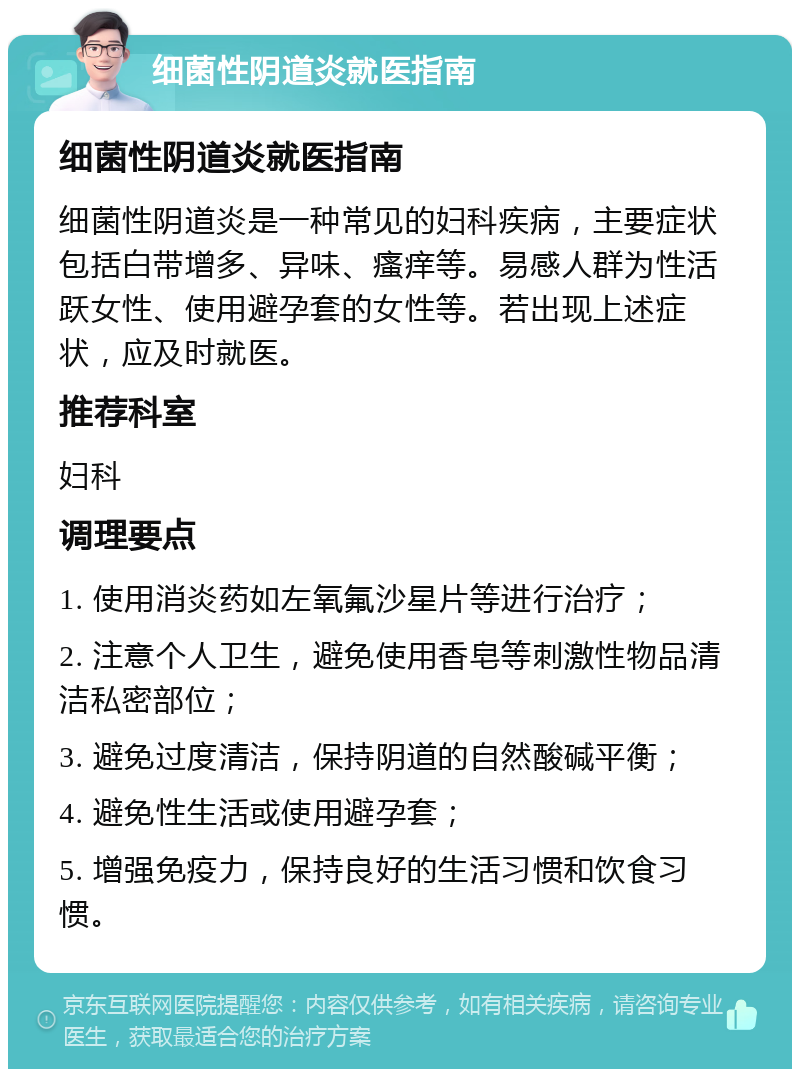 细菌性阴道炎就医指南 细菌性阴道炎就医指南 细菌性阴道炎是一种常见的妇科疾病，主要症状包括白带增多、异味、瘙痒等。易感人群为性活跃女性、使用避孕套的女性等。若出现上述症状，应及时就医。 推荐科室 妇科 调理要点 1. 使用消炎药如左氧氟沙星片等进行治疗； 2. 注意个人卫生，避免使用香皂等刺激性物品清洁私密部位； 3. 避免过度清洁，保持阴道的自然酸碱平衡； 4. 避免性生活或使用避孕套； 5. 增强免疫力，保持良好的生活习惯和饮食习惯。