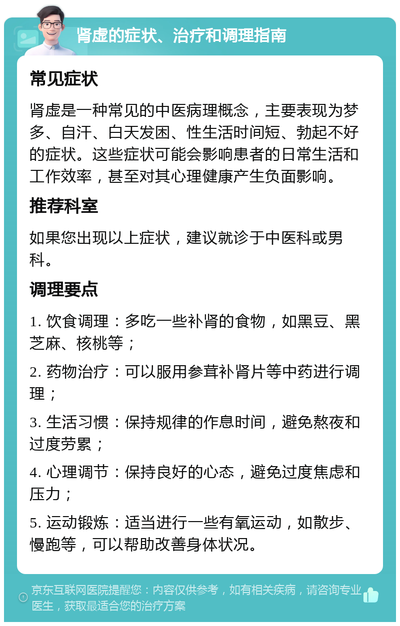 肾虚的症状、治疗和调理指南 常见症状 肾虚是一种常见的中医病理概念，主要表现为梦多、自汗、白天发困、性生活时间短、勃起不好的症状。这些症状可能会影响患者的日常生活和工作效率，甚至对其心理健康产生负面影响。 推荐科室 如果您出现以上症状，建议就诊于中医科或男科。 调理要点 1. 饮食调理：多吃一些补肾的食物，如黑豆、黑芝麻、核桃等； 2. 药物治疗：可以服用参茸补肾片等中药进行调理； 3. 生活习惯：保持规律的作息时间，避免熬夜和过度劳累； 4. 心理调节：保持良好的心态，避免过度焦虑和压力； 5. 运动锻炼：适当进行一些有氧运动，如散步、慢跑等，可以帮助改善身体状况。