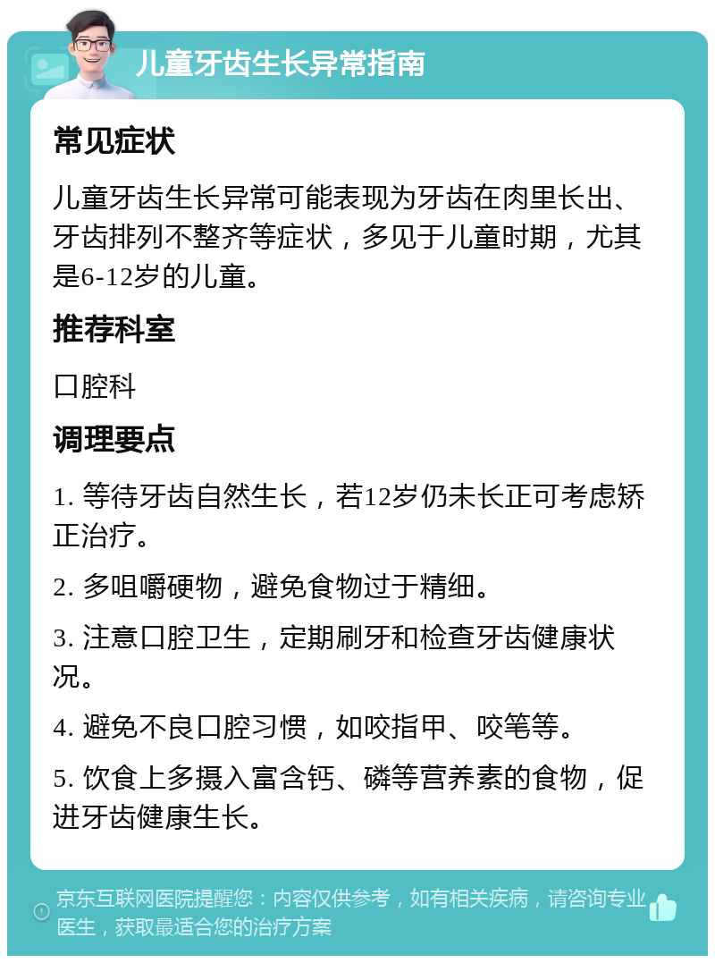 儿童牙齿生长异常指南 常见症状 儿童牙齿生长异常可能表现为牙齿在肉里长出、牙齿排列不整齐等症状，多见于儿童时期，尤其是6-12岁的儿童。 推荐科室 口腔科 调理要点 1. 等待牙齿自然生长，若12岁仍未长正可考虑矫正治疗。 2. 多咀嚼硬物，避免食物过于精细。 3. 注意口腔卫生，定期刷牙和检查牙齿健康状况。 4. 避免不良口腔习惯，如咬指甲、咬笔等。 5. 饮食上多摄入富含钙、磷等营养素的食物，促进牙齿健康生长。