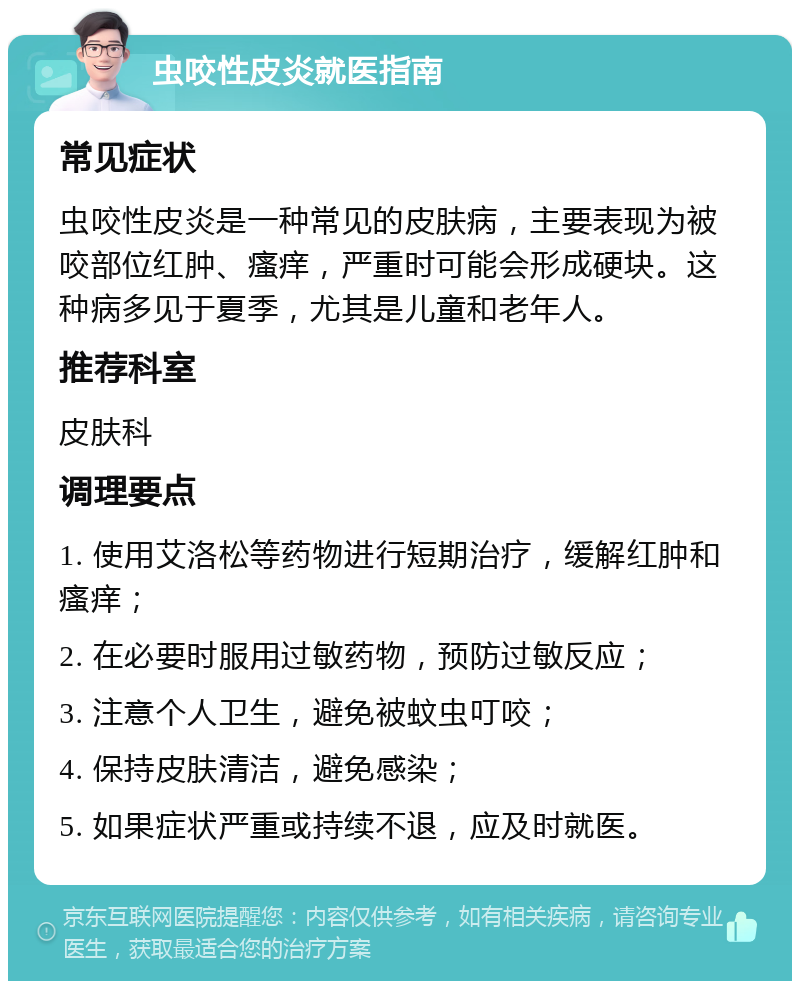 虫咬性皮炎就医指南 常见症状 虫咬性皮炎是一种常见的皮肤病，主要表现为被咬部位红肿、瘙痒，严重时可能会形成硬块。这种病多见于夏季，尤其是儿童和老年人。 推荐科室 皮肤科 调理要点 1. 使用艾洛松等药物进行短期治疗，缓解红肿和瘙痒； 2. 在必要时服用过敏药物，预防过敏反应； 3. 注意个人卫生，避免被蚊虫叮咬； 4. 保持皮肤清洁，避免感染； 5. 如果症状严重或持续不退，应及时就医。