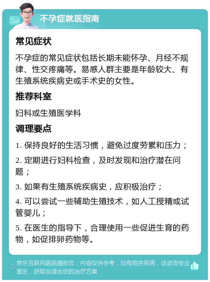 不孕症就医指南 常见症状 不孕症的常见症状包括长期未能怀孕、月经不规律、性交疼痛等。易感人群主要是年龄较大、有生殖系统疾病史或手术史的女性。 推荐科室 妇科或生殖医学科 调理要点 1. 保持良好的生活习惯，避免过度劳累和压力； 2. 定期进行妇科检查，及时发现和治疗潜在问题； 3. 如果有生殖系统疾病史，应积极治疗； 4. 可以尝试一些辅助生殖技术，如人工授精或试管婴儿； 5. 在医生的指导下，合理使用一些促进生育的药物，如促排卵药物等。