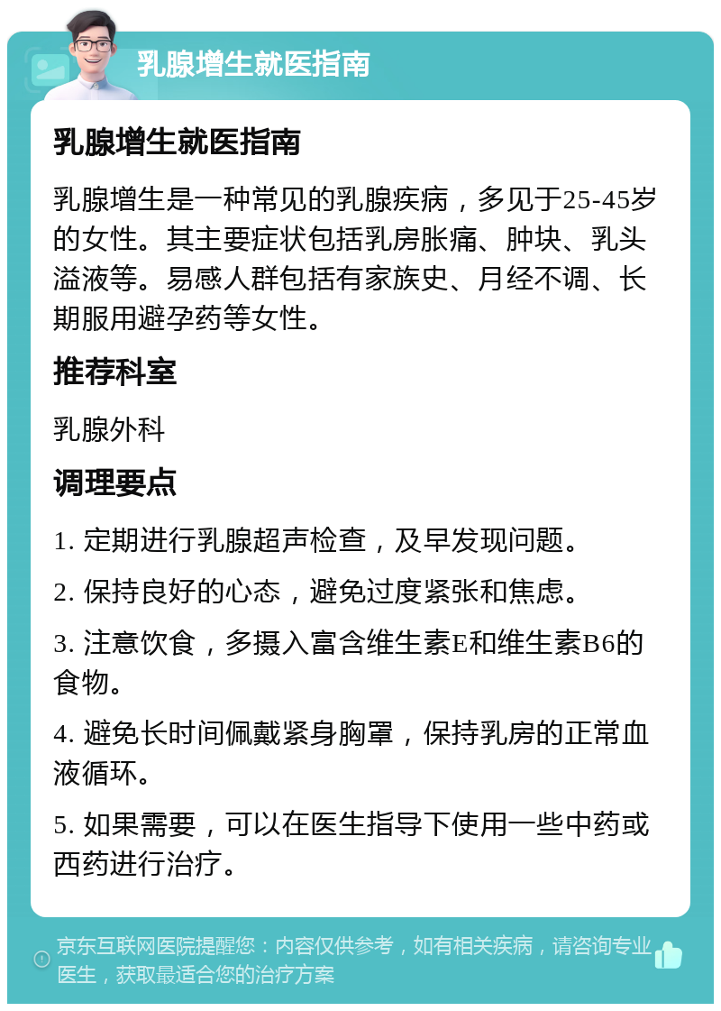 乳腺增生就医指南 乳腺增生就医指南 乳腺增生是一种常见的乳腺疾病，多见于25-45岁的女性。其主要症状包括乳房胀痛、肿块、乳头溢液等。易感人群包括有家族史、月经不调、长期服用避孕药等女性。 推荐科室 乳腺外科 调理要点 1. 定期进行乳腺超声检查，及早发现问题。 2. 保持良好的心态，避免过度紧张和焦虑。 3. 注意饮食，多摄入富含维生素E和维生素B6的食物。 4. 避免长时间佩戴紧身胸罩，保持乳房的正常血液循环。 5. 如果需要，可以在医生指导下使用一些中药或西药进行治疗。