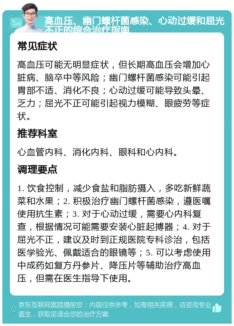 高血压、幽门螺杆菌感染、心动过缓和屈光不正的综合治疗指南 常见症状 高血压可能无明显症状，但长期高血压会增加心脏病、脑卒中等风险；幽门螺杆菌感染可能引起胃部不适、消化不良；心动过缓可能导致头晕、乏力；屈光不正可能引起视力模糊、眼疲劳等症状。 推荐科室 心血管内科、消化内科、眼科和心内科。 调理要点 1. 饮食控制，减少食盐和脂肪摄入，多吃新鲜蔬菜和水果；2. 积极治疗幽门螺杆菌感染，遵医嘱使用抗生素；3. 对于心动过缓，需要心内科复查，根据情况可能需要安装心脏起搏器；4. 对于屈光不正，建议及时到正规医院专科诊治，包括医学验光、佩戴适合的眼镜等；5. 可以考虑使用中成药如复方丹参片、降压片等辅助治疗高血压，但需在医生指导下使用。