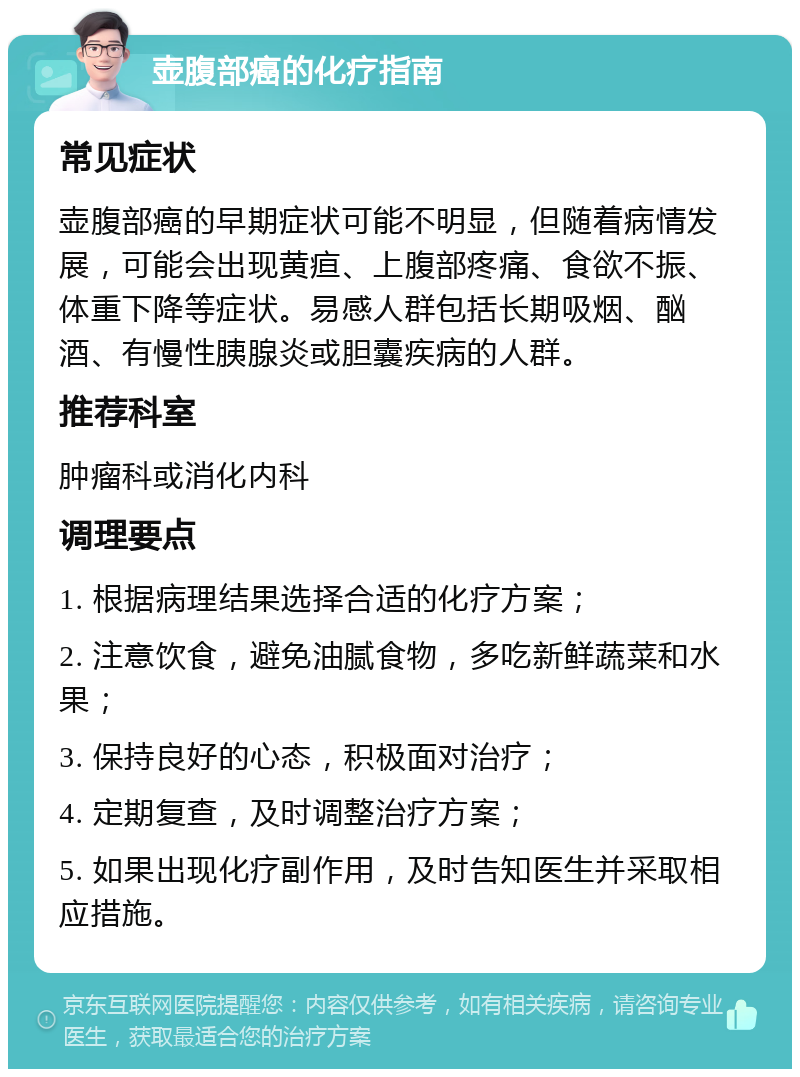 壶腹部癌的化疗指南 常见症状 壶腹部癌的早期症状可能不明显，但随着病情发展，可能会出现黄疸、上腹部疼痛、食欲不振、体重下降等症状。易感人群包括长期吸烟、酗酒、有慢性胰腺炎或胆囊疾病的人群。 推荐科室 肿瘤科或消化内科 调理要点 1. 根据病理结果选择合适的化疗方案； 2. 注意饮食，避免油腻食物，多吃新鲜蔬菜和水果； 3. 保持良好的心态，积极面对治疗； 4. 定期复查，及时调整治疗方案； 5. 如果出现化疗副作用，及时告知医生并采取相应措施。