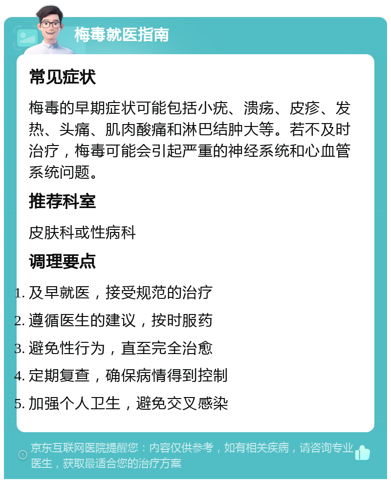 梅毒就医指南 常见症状 梅毒的早期症状可能包括小疣、溃疡、皮疹、发热、头痛、肌肉酸痛和淋巴结肿大等。若不及时治疗，梅毒可能会引起严重的神经系统和心血管系统问题。 推荐科室 皮肤科或性病科 调理要点 及早就医，接受规范的治疗 遵循医生的建议，按时服药 避免性行为，直至完全治愈 定期复查，确保病情得到控制 加强个人卫生，避免交叉感染