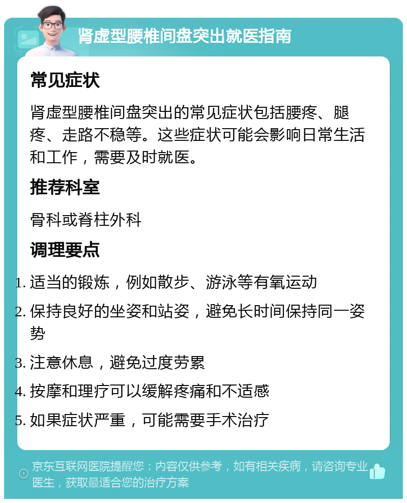 肾虚型腰椎间盘突出就医指南 常见症状 肾虚型腰椎间盘突出的常见症状包括腰疼、腿疼、走路不稳等。这些症状可能会影响日常生活和工作，需要及时就医。 推荐科室 骨科或脊柱外科 调理要点 适当的锻炼，例如散步、游泳等有氧运动 保持良好的坐姿和站姿，避免长时间保持同一姿势 注意休息，避免过度劳累 按摩和理疗可以缓解疼痛和不适感 如果症状严重，可能需要手术治疗