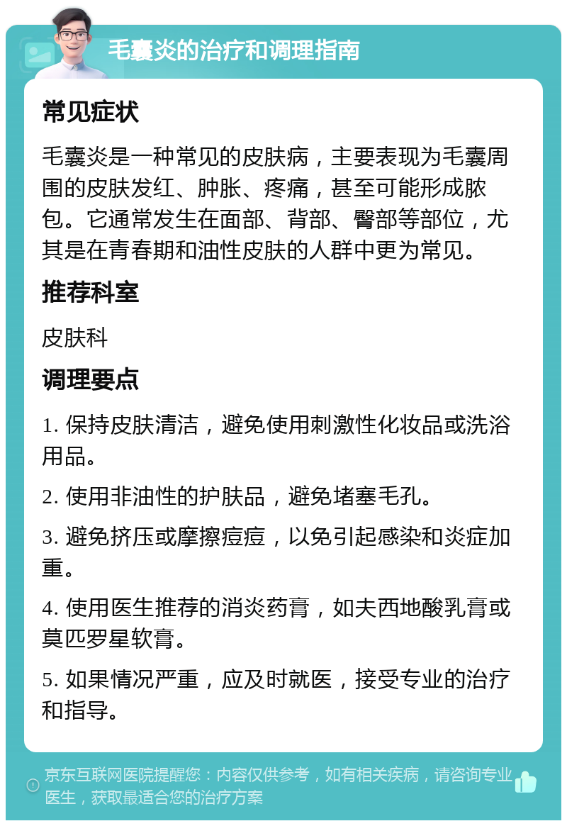 毛囊炎的治疗和调理指南 常见症状 毛囊炎是一种常见的皮肤病，主要表现为毛囊周围的皮肤发红、肿胀、疼痛，甚至可能形成脓包。它通常发生在面部、背部、臀部等部位，尤其是在青春期和油性皮肤的人群中更为常见。 推荐科室 皮肤科 调理要点 1. 保持皮肤清洁，避免使用刺激性化妆品或洗浴用品。 2. 使用非油性的护肤品，避免堵塞毛孔。 3. 避免挤压或摩擦痘痘，以免引起感染和炎症加重。 4. 使用医生推荐的消炎药膏，如夫西地酸乳膏或莫匹罗星软膏。 5. 如果情况严重，应及时就医，接受专业的治疗和指导。