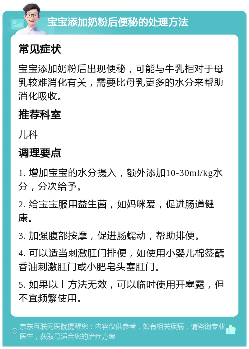 宝宝添加奶粉后便秘的处理方法 常见症状 宝宝添加奶粉后出现便秘，可能与牛乳相对于母乳较难消化有关，需要比母乳更多的水分来帮助消化吸收。 推荐科室 儿科 调理要点 1. 增加宝宝的水分摄入，额外添加10-30ml/kg水分，分次给予。 2. 给宝宝服用益生菌，如妈咪爱，促进肠道健康。 3. 加强腹部按摩，促进肠蠕动，帮助排便。 4. 可以适当刺激肛门排便，如使用小婴儿棉签蘸香油刺激肛门或小肥皂头塞肛门。 5. 如果以上方法无效，可以临时使用开塞露，但不宜频繁使用。