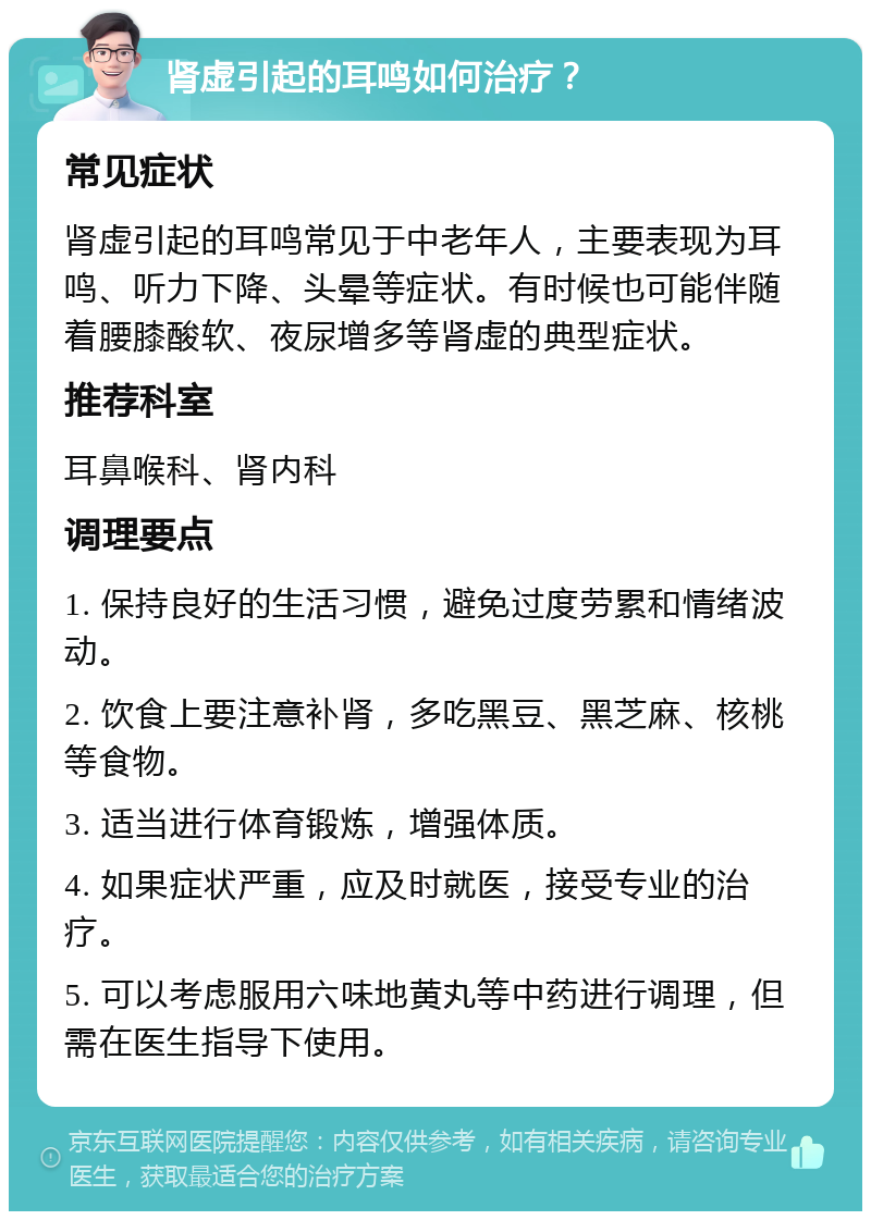 肾虚引起的耳鸣如何治疗？ 常见症状 肾虚引起的耳鸣常见于中老年人，主要表现为耳鸣、听力下降、头晕等症状。有时候也可能伴随着腰膝酸软、夜尿增多等肾虚的典型症状。 推荐科室 耳鼻喉科、肾内科 调理要点 1. 保持良好的生活习惯，避免过度劳累和情绪波动。 2. 饮食上要注意补肾，多吃黑豆、黑芝麻、核桃等食物。 3. 适当进行体育锻炼，增强体质。 4. 如果症状严重，应及时就医，接受专业的治疗。 5. 可以考虑服用六味地黄丸等中药进行调理，但需在医生指导下使用。