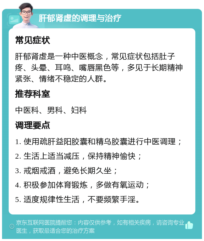 肝郁肾虚的调理与治疗 常见症状 肝郁肾虚是一种中医概念，常见症状包括肚子疼、头晕、耳鸣、嘴唇黑色等，多见于长期精神紧张、情绪不稳定的人群。 推荐科室 中医科、男科、妇科 调理要点 1. 使用疏肝益阳胶囊和精乌胶囊进行中医调理； 2. 生活上适当减压，保持精神愉快； 3. 戒烟戒酒，避免长期久坐； 4. 积极参加体育锻炼，多做有氧运动； 5. 适度规律性生活，不要频繁手淫。