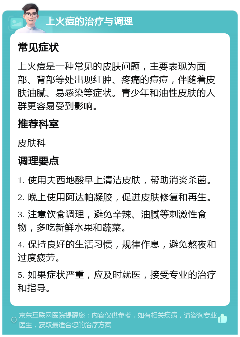 上火痘的治疗与调理 常见症状 上火痘是一种常见的皮肤问题，主要表现为面部、背部等处出现红肿、疼痛的痘痘，伴随着皮肤油腻、易感染等症状。青少年和油性皮肤的人群更容易受到影响。 推荐科室 皮肤科 调理要点 1. 使用夫西地酸早上清洁皮肤，帮助消炎杀菌。 2. 晚上使用阿达帕凝胶，促进皮肤修复和再生。 3. 注意饮食调理，避免辛辣、油腻等刺激性食物，多吃新鲜水果和蔬菜。 4. 保持良好的生活习惯，规律作息，避免熬夜和过度疲劳。 5. 如果症状严重，应及时就医，接受专业的治疗和指导。