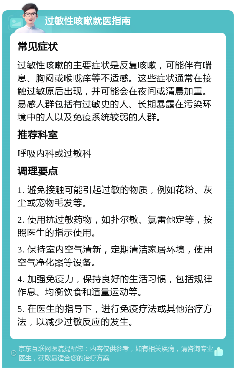 过敏性咳嗽就医指南 常见症状 过敏性咳嗽的主要症状是反复咳嗽，可能伴有喘息、胸闷或喉咙痒等不适感。这些症状通常在接触过敏原后出现，并可能会在夜间或清晨加重。易感人群包括有过敏史的人、长期暴露在污染环境中的人以及免疫系统较弱的人群。 推荐科室 呼吸内科或过敏科 调理要点 1. 避免接触可能引起过敏的物质，例如花粉、灰尘或宠物毛发等。 2. 使用抗过敏药物，如扑尔敏、氯雷他定等，按照医生的指示使用。 3. 保持室内空气清新，定期清洁家居环境，使用空气净化器等设备。 4. 加强免疫力，保持良好的生活习惯，包括规律作息、均衡饮食和适量运动等。 5. 在医生的指导下，进行免疫疗法或其他治疗方法，以减少过敏反应的发生。